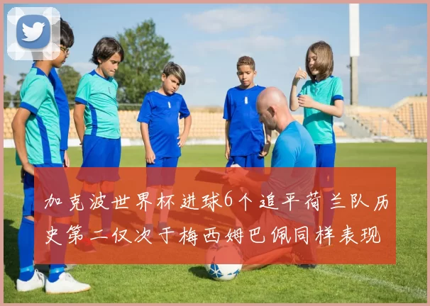 加克波世界杯进球6个追平荷兰队历史第二仅次于梅西姆巴佩同样表现出色