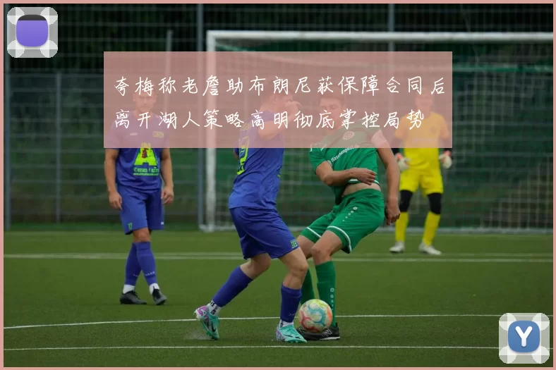 夸梅称老詹助布朗尼获保障合同后离开湖人策略高明彻底掌控局势