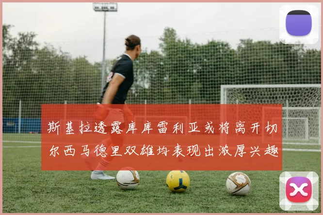 斯基拉透露库库雷利亚或将离开切尔西马德里双雄均表现出浓厚兴趣