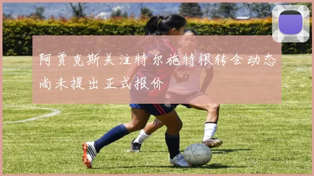 阿贾克斯关注特尔施特根转会动态尚未提出正式报价