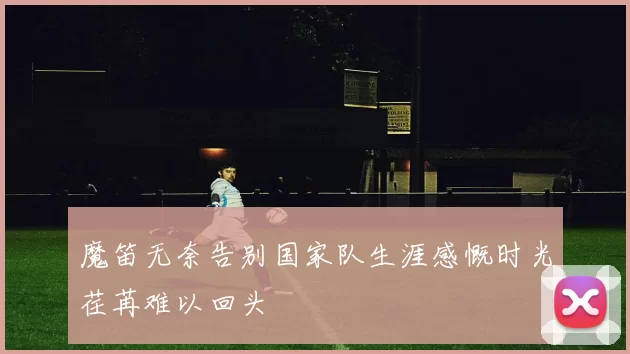 魔笛无奈告别国家队生涯感慨时光荏苒难以回头