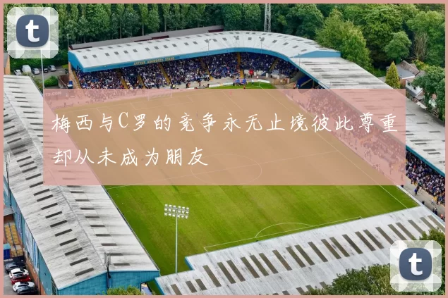 梅西与C罗的竞争永无止境彼此尊重却从未成为朋友