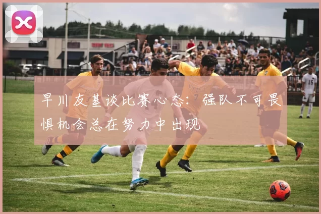 早川友基谈比赛心态：强队不可畏惧机会总在努力中出现