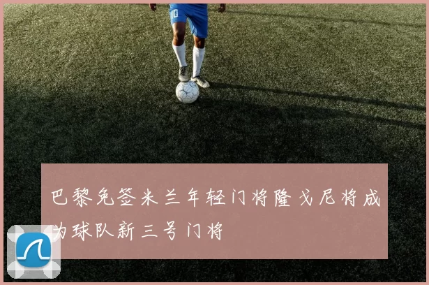 巴黎免签米兰年轻门将隆戈尼将成为球队新三号门将
